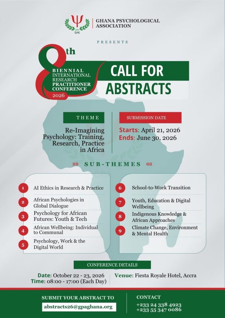 The Ghana Psychological Association (GPA) is pleased to announce the Call for Abstracts for its 8th Biennial International Research Practitioner Conference (IRPC 2026), a premier gathering of psychologists, researchers, practitioners, educators, students, policymakers, and allied professionals from across Africa and beyond.
This year's conference is particularly significant as the GPA will be privileged to host the leadership of the American Psychological Association (APA) during the conference, pre-conference activities, and the Association's Annual General Meeting. The APA delegation will include members of the APA Board of Directors, comprising elected officers and representatives who provide strategic leadership for the world's largest scientific and professional organization representing psychology. Their participation underscores the growing importance of global partnerships in advancing psychological science, education, and practice.
Under the theme, "Re-Imagining Psychology: Training, Research, Practice in Africa," the conference seeks to stimulate critical conversations on the future of psychology in Africa, foster international collaboration, showcase innovative research, and promote culturally relevant approaches to addressing contemporary societal challenges.
The conference will provide a dynamic platform for sharing evidence-based research, professional experiences, policy innovations, and emerging perspectives that contribute to the advancement of psychology and mental health across the continent.
Conference Sub-Themes
•	AI Ethics in Research and Practice
•	African Psychologies in Global Dialogue
•	Psychology for African Futures: Youth and Technology
•	African Wellbeing: Individual to Communal
•	Psychology, Work and the Digital World
•	School-to-Work Transition
•	Youth, Education and Digital Wellbeing
•	Indigenous Knowledge and African Approaches
•	Climate Change, Environment and Mental Health
Important Dates
Abstract Submission Opens: April 21, 2026
Abstract Submission Closes: June 30, 2026
Conference Details
Date: October 22–23, 2026
Time: 8:00 a.m. – 5:00 p.m. (Daily)
Venue: Fiesta Royale Hotel, Accra, Ghana
Abstract Submission
Researchers, practitioners, academics, students, and professionals are invited to submit original research papers, practice-based studies, case reports, symposium proposals, and innovative interventions that align with the conference theme and sub-themes.
Submit abstracts to: abstracts26@gpaghana.org
Enquiries
Tel(s): +233 24 338 4923/ +233 55 347 0086
Email: ghanapsychassociation@gmail.com
Join us in Accra as we re-imagine the future of psychology in Africa and strengthen global partnerships that advance research, training, practice, and mental wellbeing for all.
